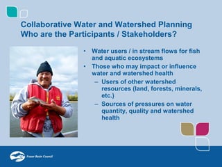 Collaborative Water and Watershed Planning
Who are the Participants / Stakeholders?

               •   Water users / in stream flows for fish
                   and aquatic ecosystems
               •   Those who may impact or influence
                   water and watershed health
                    – Users of other watershed
                      resources (land, forests, minerals,
                      etc.)
                    – Sources of pressures on water
                      quantity, quality and watershed
                      health
 