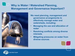 Why is Water / Watershed Planning,
Management and Governance Important?

             We need planning, management and
               governance arrangements to
               effectively manage water and
               watersheds, including:
             • Managing the use and allocation of
               water
             • Resolving conflicts among diverse
               interests
             • Mitigating pressures on water from
               diverse sources
 