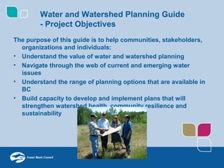 Water and Watershed Planning Guide
        - Project Objectives
The purpose of this guide is to help communities, stakeholders,
  organizations and individuals:
• Understand the value of water and watershed planning
• Navigate through the web of current and emerging water
  issues
• Understand the range of planning options that are available in
  BC
• Build capacity to develop and implement plans that will
  strengthen watershed health, community resilience and
  sustainability
 