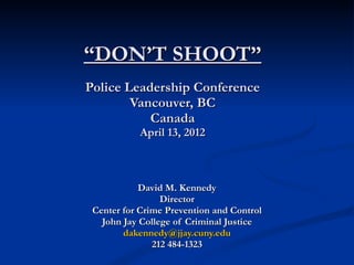 “ DON’T SHOOT” Police Leadership Conference Vancouver, BC Canada April 13, 2012 David M. Kennedy Director Center for Crime Prevention and Control John Jay College of Criminal Justice [email_address] 212 484-1323 