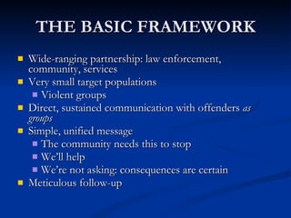THE BASIC FRAMEWORK Wide-ranging partnership: law enforcement, community, services Very small target populations Violent groups Direct, sustained communication with offenders  as groups Simple, unified message The community needs this to stop We’ll help We’re not asking: consequences are certain Meticulous follow-up 
