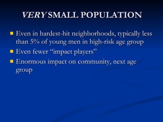 VERY  SMALL POPULATION Even in hardest-hit neighborhoods, typically less than 5% of young men in high-risk age group Even fewer “impact players” Enormous impact on community, next age group 