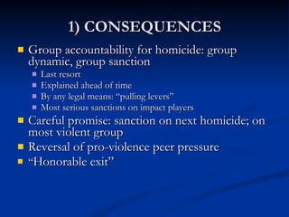 1) CONSEQUENCES Group accountability for homicide: group dynamic, group sanction Last resort Explained ahead of time By any legal means: “pulling levers” Most serious sanctions on impact players Careful promise: sanction on next homicide; on most violent group Reversal of pro-violence peer pressure “ Honorable exit” 