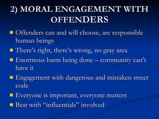 2) MORAL ENGAGEMENT WITH OFFEN DERS Offenders can and will choose, are responsible human beings There’s right, there’s wrong, no gray area Enormous harm being done – community can’t have it Engagement with dangerous and mistaken street code Everyone is important, everyone matters Best with “influentials” involved 