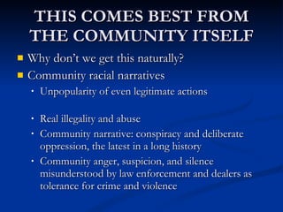 THIS COMES BEST FROM THE COMMUNITY ITSELF Why don’t we get this naturally? Community racial narratives Unpopularity of even legitimate actions  Real illegality and abuse Community narrative: conspiracy and deliberate oppression, the latest in a long history Community anger, suspicion, and silence misunderstood by law enforcement and dealers as tolerance for crime and violence 