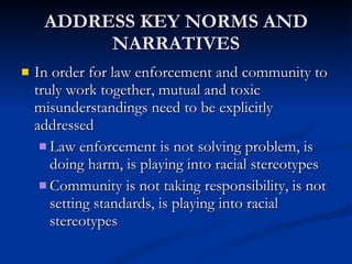 ADDRESS KEY NORMS AND NARRATIVES In order for law enforcement and community to truly work together, mutual and toxic misunderstandings need to be explicitly addressed Law enforcement is not solving problem, is doing harm, is playing into racial stereotypes Community is not taking responsibility, is not setting standards, is playing into racial stereotypes 
