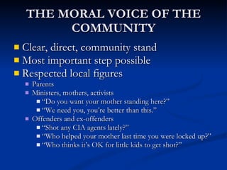 THE MORAL VOICE OF THE COMMUNITY Clear, direct, community stand Most important step possible Respected local figures Parents Ministers, mothers, activists “ Do you want your mother standing here?” “ We need you, you’re better than this.” Offenders and ex-offenders “ Shot any CIA agents lately?” “ Who helped your mother last time you were locked up?” “ Who thinks it’s OK for little kids to get shot?” 