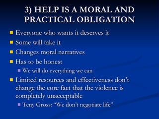 3) HELP IS A MORAL AND PRACTICAL OBLIGATION Everyone who wants it deserves it Some will take it Changes moral narratives Has to be honest We will do everything we can Limited resources and effectiveness don’t change the core fact that the violence is completely unacceptable Teny Gross: “We don’t negotiate life” 