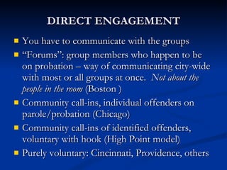 DIRECT ENGAGEMENT You have to communicate with the groups “ Forums”: group members who happen to be on probation – way of communicating city-wide with most or all groups at once.  Not about the people in the room  (Boston ) Community call-ins, individual offenders on parole/probation (Chicago) Community call-ins of identified offenders, voluntary with hook (High Point model) Purely voluntary: Cincinnati, Providence, others 