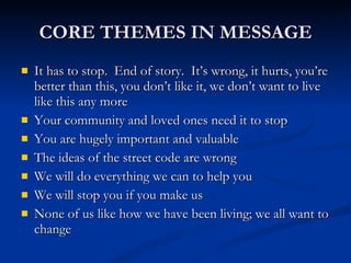 CORE THEMES IN MESSAGE It has to stop.  End of story.  It’s wrong, it hurts, you’re better than this, you don’t like it, we don’t want to live like this any more Your community and loved ones need it to stop You are hugely important and valuable The ideas of the street code are wrong We will do everything we can to help you We will stop you if you make us None of us like how we have been living; we all want to change 
