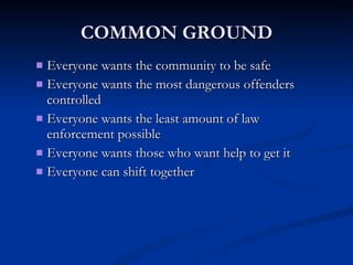 COMMON GROUND Everyone wants the community to be safe Everyone wants the most dangerous offenders controlled  Everyone wants the least amount of law enforcement possible Everyone wants those who want help to get it Everyone can shift together 