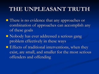 THE UNPLEASANT TRUTH There is no evidence that any approaches or combination of approaches can accomplish any of these goals Nobody has ever addressed a serious gang problem effectively in these ways Effects of traditional interventions, when they exist, are small, and smaller for the most serious offenders and offending 