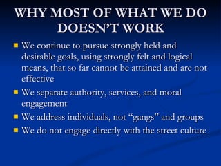 WHY MOST OF WHAT WE DO DOESN’T WORK We continue to pursue strongly held and desirable goals, using strongly felt and logical means, that so far cannot be attained and are not effective We separate authority, services, and moral engagement We address individuals, not “gangs” and groups We do not engage directly with the street culture 