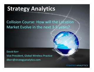 Strategy Analytics

Collision Course: How will the Location
Market Evolve in the next 3-5 years?




David Kerr
Vice President, Global Wireless Practice
dkerr@strategyanalytics.com
 