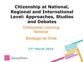 Citizenship at National,
Regional and International
Level: Approaches, Studies
and Debates
27th March 2015
Citizenship Learning
Seminar
Santiago de Chile
 