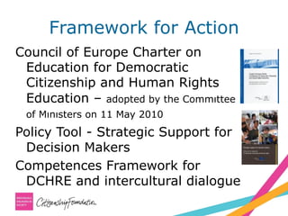 Framework for Action
Council of Europe Charter on
Education for Democratic
Citizenship and Human Rights
Education – adopted by the Commıttee
of Mınısters on 11 May 2010
Policy Tool - Strategic Support for
Decision Makers
Competences Framework for
DCHRE and intercultural dialogue
 