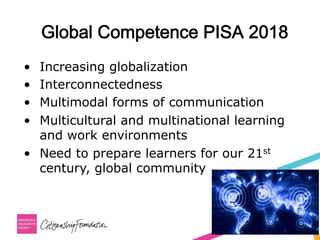 Global Competence PISA 2018
•  Increasing globalization
•  Interconnectedness
•  Multimodal forms of communication
•  Multicultural and multinational learning
and work environments
•  Need to prepare learners for our 21st
century, global community
 