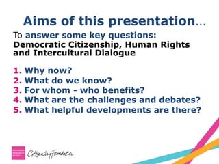 Aims of this presentation…
To answer some key questions:
Democratic Citizenship, Human Rights
and Intercultural Dialogue
1.  Why now?
2.  What do we know?
3.  For whom - who benefits?
4.  What are the challenges and debates?
5.  What helpful developments are there?
 