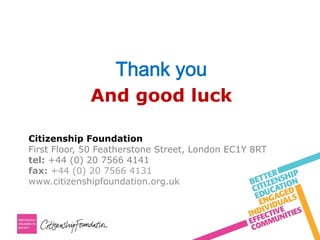 Thank you
And good luck
Citizenship Foundation
First Floor, 50 Featherstone Street, London EC1Y 8RT
tel: +44 (0) 20 7566 4141
fax: +44 (0) 20 7566 4131
www.citizenshipfoundation.org.uk
 