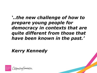 ‘..the new challenge of how to
prepare young people for
democracy in contexts that are
quite different from those that
have been known in the past.’
Kerry Kennedy
 