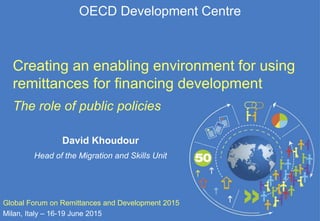 OECD Development Centre
Creating an enabling environment for using
remittances for financing development
The role of public policies
Global Forum on Remittances and Development 2015
Milan, Italy – 16-19 June 2015
David Khoudour
Head of the Migration and Skills Unit