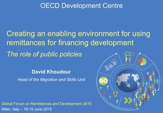 OECD Development Centre
Creating an enabling environment for using
remittances for financing development
The role of public policies
Global Forum on Remittances and Development 2015
Milan, Italy – 16-19 June 2015
David Khoudour
Head of the Migration and Skills Unit
 