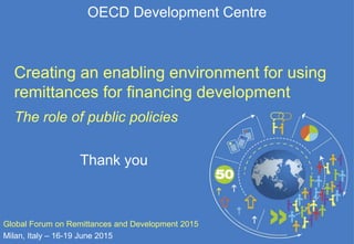 OECD Development Centre
Thank you
Global Forum on Remittances and Development 2015
Milan, Italy – 16-19 June 2015
Creating an enabling environment for using
remittances for financing development
The role of public policies