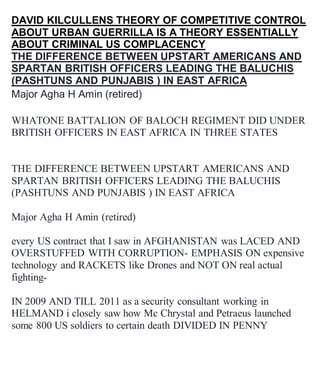 DAVID KILCULLENS THEORY OF COMPETITIVE CONTROL
ABOUT URBAN GUERRILLA IS A THEORY ESSENTIALLY
ABOUT CRIMINAL US COMPLACENCY
THE DIFFERENCE BETWEEN UPSTART AMERICANS AND
SPARTAN BRITISH OFFICERS LEADING THE BALUCHIS
(PASHTUNS AND PUNJABIS ) IN EAST AFRICA
Major Agha H Amin (retired)
WHATONE BATTALION OF BALOCH REGIMENT DID UNDER
BRITISH OFFICERS IN EAST AFRICA IN THREE STATES
THE DIFFERENCE BETWEEN UPSTART AMERICANS AND
SPARTAN BRITISH OFFICERS LEADING THE BALUCHIS
(PASHTUNS AND PUNJABIS ) IN EAST AFRICA
Major Agha H Amin (retired)
every US contract that I saw in AFGHANISTAN was LACED AND
OVERSTUFFED WITH CORRUPTION- EMPHASIS ON expensive
technology and RACKETS like Drones and NOT ON real actual
fighting-
IN 2009 AND TILL 2011 as a security consultant working in
HELMAND i closely saw how Mc Chrystal and Petraeus launched
some 800 US soldiers to certain death DIVIDED IN PENNY
 