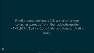If Kafka is not running and fails to start after your
computer wakes up from hibernation, delete the
<TMP_DIR>/kafka-logs folder and then start Kafka
again.
[ GitPitch @ github/davidkiss/spring-cloud-streams-kafka-demo ]

10 / 60
 