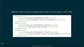 Notice the maven dependencies in the pom.xml le:
<dependency>
<groupId>org.springframework.boot</groupId>
<artifactId>spring-boot-starter-actuator</artifactId>
</dependency>
<dependency>
<groupId>org.springframework.cloud</groupId>
<artifactId>spring-cloud-stream</artifactId>
</dependency>
<dependency>
<groupId>org.springframework.cloud</groupId>
<artifactId>spring-cloud-starter-stream-kafka</artifactId>
</dependency>
[ GitPitch @ github/davidkiss/spring-cloud-streams-kafka-demo ]

15 / 60
 