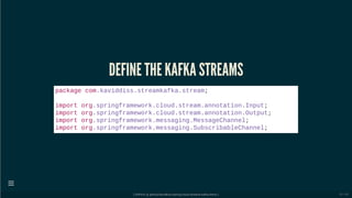 DEFINE THE KAFKA STREAMS
package com.kaviddiss.streamkafka.stream;
import org.springframework.cloud.stream.annotation.Input;
import org.springframework.cloud.stream.annotation.Output;
import org.springframework.messaging.MessageChannel;
import org.springframework.messaging.SubscribableChannel;
[ GitPitch @ github/davidkiss/spring-cloud-streams-kafka-demo ]

20 / 60
 