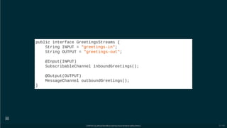 public interface GreetingsStreams {
String INPUT = "greetings-in";
String OUTPUT = "greetings-out";
@Input(INPUT)
SubscribableChannel inboundGreetings();
@Output(OUTPUT)
MessageChannel outboundGreetings();
}
[ GitPitch @ github/davidkiss/spring-cloud-streams-kafka-demo ]

21 / 60
 