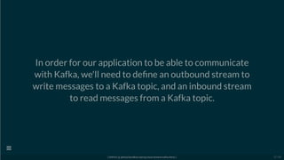 In order for our application to be able to communicate
with Kafka, we'll need to de ne an outbound stream to
write messages to a Kafka topic, and an inbound stream
to read messages from a Kafka topic.
[ GitPitch @ github/davidkiss/spring-cloud-streams-kafka-demo ]

22 / 60
 
