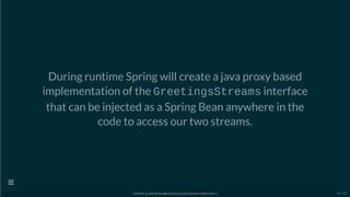 During runtime Spring will create a java proxy based
implementation of the GreetingsStreams interface
that can be injected as a Spring Bean anywhere in the
code to access our two streams.
[ GitPitch @ github/davidkiss/spring-cloud-streams-kafka-demo ]

25 / 60
 
