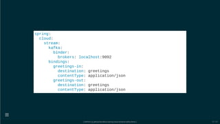 spring:
cloud:
stream:
kafka:
binder:
brokers: localhost:9092
bindings:
greetings-in:
destination: greetings
contentType: application/json
greetings-out:
destination: greetings
contentType: application/json
[ GitPitch @ github/davidkiss/spring-cloud-streams-kafka-demo ]

33 / 60
 