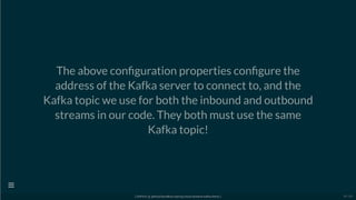 The above con guration properties con gure the
address of the Kafka server to connect to, and the
Kafka topic we use for both the inbound and outbound
streams in our code. They both must use the same
Kafka topic!
[ GitPitch @ github/davidkiss/spring-cloud-streams-kafka-demo ]

34 / 60
 