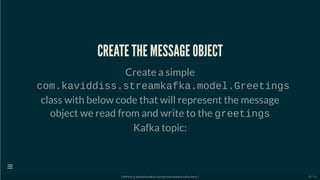 CREATE THE MESSAGE OBJECT
Create a simple
com.kaviddiss.streamkafka.model.Greetings
class with below code that will represent the message
object we read from and write to the greetings
Kafka topic:
[ GitPitch @ github/davidkiss/spring-cloud-streams-kafka-demo ]

36 / 60
 