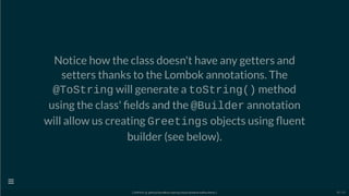Notice how the class doesn't have any getters and
setters thanks to the Lombok annotations. The
@ToString will generate a toString() method
using the class' elds and the @Builder annotation
will allow us creating Greetings objects using uent
builder (see below).
[ GitPitch @ github/davidkiss/spring-cloud-streams-kafka-demo ]

38 / 60
 