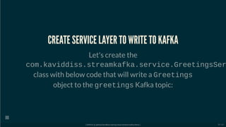 CREATE SERVICE LAYER TO WRITE TO KAFKA
Let's create the
com.kaviddiss.streamkafka.service.GreetingsSer
class with below code that will write a Greetings
object to the greetings Kafka topic:
[ GitPitch @ github/davidkiss/spring-cloud-streams-kafka-demo ]

39 / 60
 