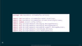 package com.kaviddiss.streamkafka.service;
import com.kaviddiss.streamkafka.model.Greetings;
import com.kaviddiss.streamkafka.stream.GreetingsStreams;
import lombok.extern.slf4j.Slf4j;
import org.springframework.messaging.MessageChannel;
import org.springframework.messaging.MessageHeaders;
import org.springframework.messaging.support.MessageBuilder;
import org.springframework.stereotype.Service;
import org.springframework.util.MimeTypeUtils;
[ GitPitch @ github/davidkiss/spring-cloud-streams-kafka-demo ]

40 / 60
 