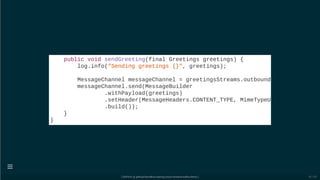 public void sendGreeting(final Greetings greetings) {
log.info("Sending greetings {}", greetings);
MessageChannel messageChannel = greetingsStreams.outboundG
messageChannel.send(MessageBuilder
.withPayload(greetings)
.setHeader(MessageHeaders.CONTENT_TYPE, MimeTypeU
.build());
}
}
[ GitPitch @ github/davidkiss/spring-cloud-streams-kafka-demo ]

42 / 60
 