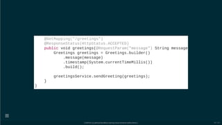 @GetMapping("/greetings")
@ResponseStatus(HttpStatus.ACCEPTED)
public void greetings(@RequestParam("message") String message
Greetings greetings = Greetings.builder()
.message(message)
.timestamp(System.currentTimeMillis())
.build();
greetingsService.sendGreeting(greetings);
}
}
[ GitPitch @ github/davidkiss/spring-cloud-streams-kafka-demo ]

49 / 60
 