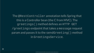 The @RestController annotation tells Spring that
this is a Controller bean (the C from MVC). The
greetings() method de nes an HTTP GET
/greetings endpoint that takes a message request
param and passes it to the sendGreeting() method
in GreetingsService.
[ GitPitch @ github/davidkiss/spring-cloud-streams-kafka-demo ]

50 / 60
 