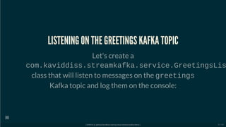 LISTENING ON THE GREETINGS KAFKA TOPIC
Let's create a
com.kaviddiss.streamkafka.service.GreetingsLis
class that will listen to messages on the greetings
Kafka topic and log them on the console:
[ GitPitch @ github/davidkiss/spring-cloud-streams-kafka-demo ]

51 / 60
 