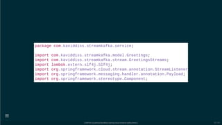 package com.kaviddiss.streamkafka.service;
import com.kaviddiss.streamkafka.model.Greetings;
import com.kaviddiss.streamkafka.stream.GreetingsStreams;
import lombok.extern.slf4j.Slf4j;
import org.springframework.cloud.stream.annotation.StreamListener
import org.springframework.messaging.handler.annotation.Payload;
import org.springframework.stereotype.Component;
[ GitPitch @ github/davidkiss/spring-cloud-streams-kafka-demo ]

52 / 60
 