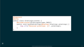 @Component
@Slf4j
public class GreetingsListener {
@StreamListener(GreetingsStreams.INPUT)
public void handleGreetings(@Payload Greetings greetings) {
log.info("Received greetings: {}", greetings);
}
}
[ GitPitch @ github/davidkiss/spring-cloud-streams-kafka-demo ]

53 / 60
 