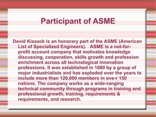 Participant of ASME

David Kissack is an honorary part of the ASME (American
  List of Specialized Engineers). ASME is a not-for-
  profit account company that motivates knowledge
  discussing, cooperation, skills growth and profession
  enrichment across all technological innovation
  professions. It was established in 1880 by a group of
  major industrialists and has exploded over the years to
  include more than 120,000 members in ove-r 150
  nations. The company works as a wide-ranging
  technical community through programs in training and
  professional growth, training, requirements &
  requirements, and research.
 