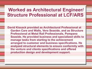Worked as Architectural Engineer/
Structure Professional at LCF/ARS

David Kissack provided as Architectural Professional at
  Garden Care and Walls, Vero Seaside, and as Structure
  Professional at Metal Rail Professionals, Pompano
  Seaside. He provided business and specialized skills to
  manage tasks from starting to the achievement
  arranged to customer and business specifications. He
  analyzed structural elements to ensure conformity with
  the venture and clients specifications and offered
  production design and development support.
 