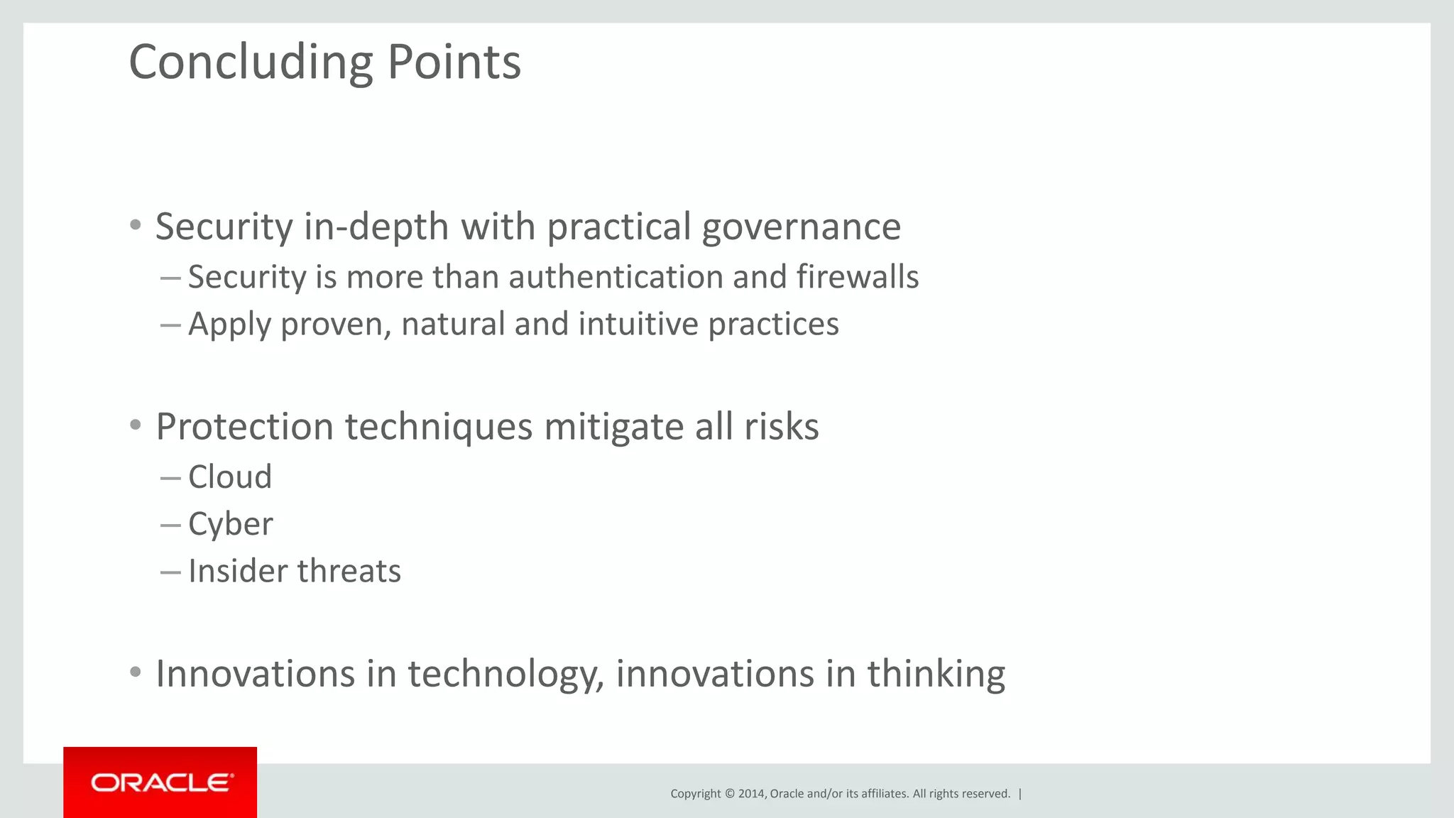 Copyright © 2014, Oracle and/or its affiliates. All rights reserved. | 
Concluding Points 
• Security in-depth with practical governance 
– Security is more than authentication and firewalls 
– Apply proven, natural and intuitive practices 
• Protection techniques mitigate all risks 
– Cloud 
– Cyber 
– Insider threats 
• Innovations in technology, innovations in thinking 
 