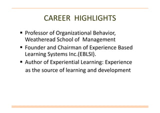 CAREER HIGHLIGHTS
Professor of Organizational Behavior,
Weatheread School of Management
Founder and Chairman of Experience Based
Learning Systems Inc.(EBLSI).Learning Systems Inc.(EBLSI).
Author of Experiential Learning: Experience
as the source of learning and development
 